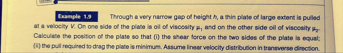 Example 1.9
Through a very narrow gap of height h, a thin plate of large extent is pulled
at a velocity V. On one side of the plate is oil of viscosity u, and on the other side oil of viscosity u..
Calculate the position of the plate so that (i) the shear force on the two sides of the plate is equa%;
(ii) the pull required to drag the plate is minimum. Assume linear velocity distribution in transverse direction.
