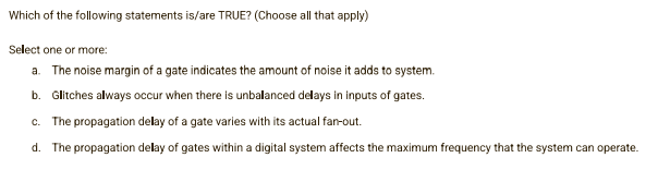 Which of the following statements is/are TRUE? (Choose all that apply)
Select one or more:
a. The noise margin of a gate indicates the amount of noise it adds to system.
b. Glitches always occur when there is unbalanced delays in inputs of gates.
c. The propagation delay of a gate varies with its actual fan-out.
d. The propagation delay of gates within a digital system affects the maximum frequency that the system can operate.