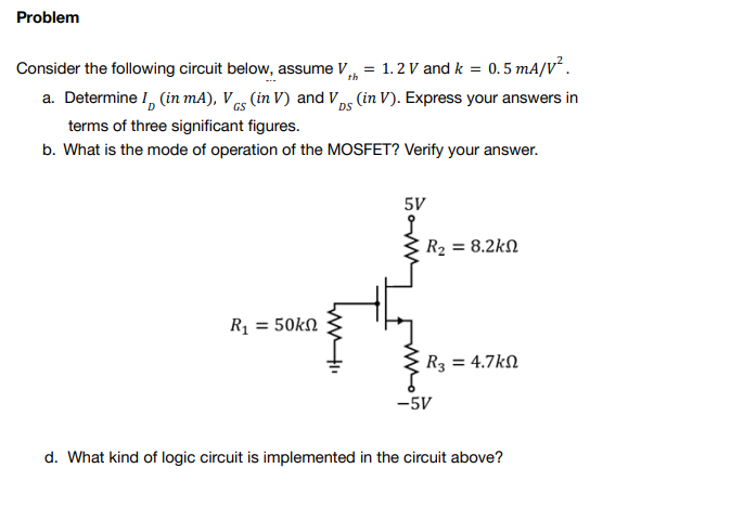 Problem
Consider the following circuit below, assume V
=
1.2 V and k = 0.5 mA/V².
th
a. Determine I (in mA), VGS (in V) and VDs (in V). Express your answers in
DS
terms of three significant figures.
b. What is the mode of operation of the MOSFET? Verify your answer.
5V
R₂ = 8.2k
R1 = 50kΩ
R3 = 4.7k
-5V
d. What kind of logic circuit is implemented in the circuit above?
I