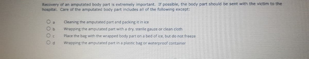 Recovery of an amputated body part is extremely important. If possible, the body part should be sent with the victim to the
hospital. Care of the amputated body part includes all of the following except:
O a
Cleaning the amputated part and packing it in ice
Ob
Wrapping the amputated part with a dry, sterile gauze or clean cloth
Place the bag with the wrapped body part on a bed of ice, but do not freeze
Wrapping the amputated part in a plastic bag or waterproof container
