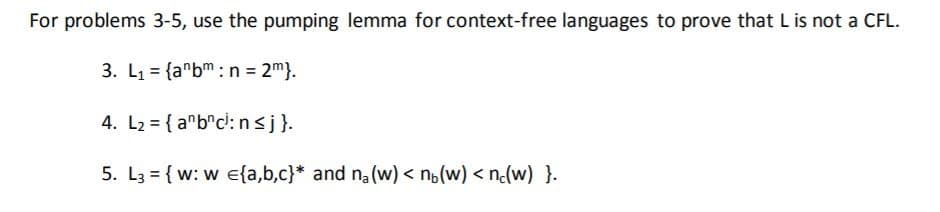 For problems 3-5, use the pumping lemma for context-free languages to prove that Lis not a CFL.
3. L1 = {a"bm: n = 2m}.
4. L2 = { a"b"c: n<j}.
5. L3 = { w: w e{a,b,c}* and na (w) < n,(w) < n(w) }.
