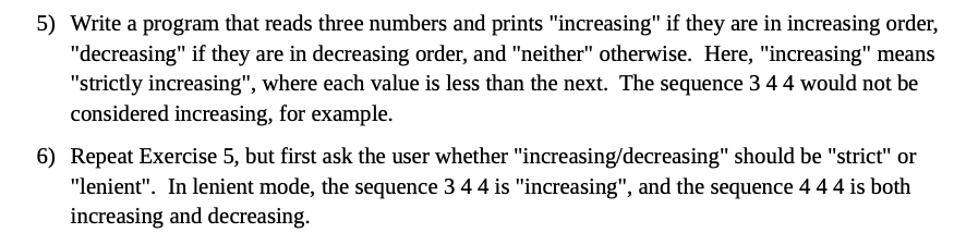 5) Write a program that reads three numbers and prints "increasing" if they are in increasing order,
"decreasing" if they are in decreasing order, and "neither" otherwise. Here, "increasing" means
"strictly increasing", where each value is less than the next. The sequence 3 44 would not be
considered increasing, for example.
6) Repeat Exercise 5, but first ask the user whether "increasing/decreasing" should be "strict" or
"lenient". In lenient mode, the sequence 3 44 is "increasing", and the sequence 444 is both
increasing and decreasing.
