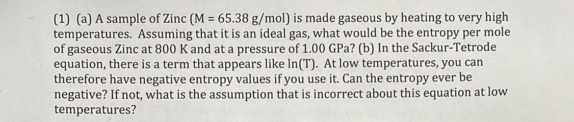 (1) (a) A sample of Zinc (M = 65.38 g/mol) is made gaseous by heating to very high
temperatures. Assuming that it is an ideal gas, what would be the entropy per mole
of gaseous Zinc at 800 K and at a pressure of 1.00 GPa? (b) In the Sackur-Tetrode
equation, there is a term that appears like In(T). At low temperatures, you can
therefore have negative entropy values if you use it. Can the entropy ever be
negative? If not, what is the assumption that is incorrect about this equation at low
temperatures?
