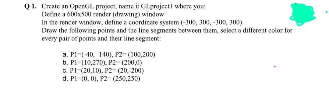 Q 1. Create an OpenGL project, name it GLprojectl where you:
Define a 600x500 render (drawing) window
In the render window, define a coordinate system (-300, 300, -300, 300)
Draw the following points and the line segments between them, select a different color for
every pair of points and their line segment:
а. Р1-(-40, -140), Р2- (100,200)
b. P1=(10,270), P2= (200,0)
с. Р1- (20,10), Р2- (20,-200)
d. P13(0, 0), P2= (250,250)
