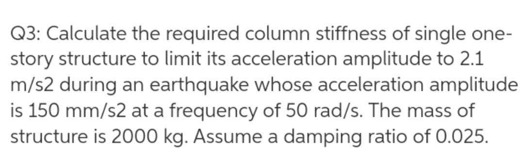 Q3: Calculate the required column stiffness of single one-
story structure to limit its acceleration amplitude to 2.1
m/s2 during an earthquake whose acceleration amplitude
is 150 mm/s2 at a frequency of 50 rad/s. The mass of
structure is 2000 kg. Assume a damping ratio of 0.025.
