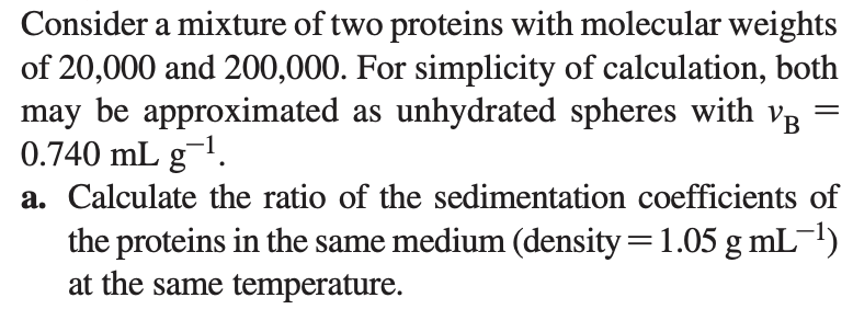 Consider a mixture of two proteins with molecular weights
of 20,000 and 200,000. For simplicity of calculation, both
may be approximated as unhydrated spheres with VB
0.740 mL g1.
a. Calculate the ratio of the sedimentation coefficients of
the proteins in the same medium (density=1.05 g mL¯1)
at the same temperature.
