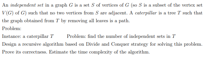 An independent set in a graph G is a set S of vertices of G (so S is a subset of the vertex set
V(G) of G) such that no two vertices from S are adjacent. A caterpillar is a tree T such that
the graph obtained from T by removing all leaves is a path.
Problem:
Instance: a caterpillar T
Problem: find the number of independent sets in T
Design a recursive algorithm based on Divide and Conquer strategy for solving this problem.
Prove its correctness. Estimate the time complexity of the algorithm.

