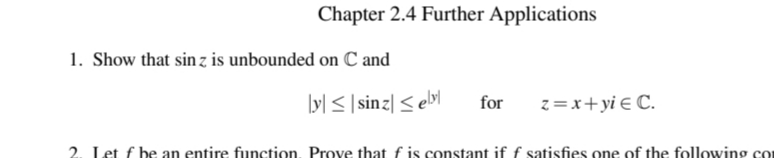 Chapter 2.4 Further Applications
1. Show that sin z is unbounded on C and
ly] < |sinz| < el>l
for
z =x+yi € C.
2. Let f be an entire function, Prove that f is constant if f satisfies one of the following co
