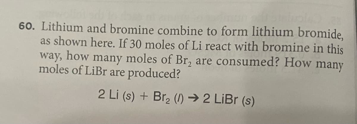 60. Lithium and bromine combine to form lithium bromide.
as shown here. If 30 moles of Li react with bromine in this
way, how many moles of Br, are consumed? How many
moles of LiBr are produced?
2 Li (s) + Br, (I) →2 LİBR (s)
