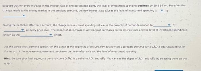 Suppose that for every increase in the interest rate of one percentage point, the level of investment spending declines by $0.5 billion. Based on the
changes made to the money market in the previous scenario, the new interest rate causes the level of investment spending to by
Taking the multiplier effect into account, the change in investment spending will cause the quantity of output demanded to
known as the
by
at every price level. The impact of an increase in government purchases on the interest rate and the level of investment spending is
effect.
Use the purple line (diamond symbol) on the graph at the beginning of this problem to show the aggregate demand curve (AD) after accounting for
the impact of the increase in government purchases on the interest rate and the level of investment spending.
Hint: Be sure your final aggregate demand curve (ADS) is parallel to AD, and AD. You can see the slopes of AD, and AD; by selecting them on the
graph
