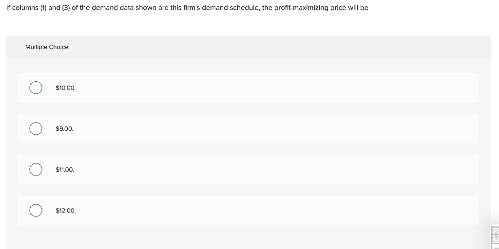 If columns (1) and (3) of the demand data shown are this firm's demand schedule, the profit-maximizing price will be
Multiple Choice
O
O
O
$10.00.
$9.00.
$11.00.
$12.00.