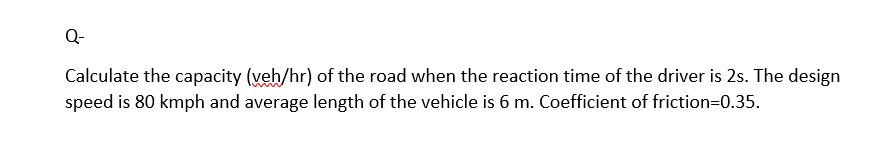 Q-
Calculate the capacity (veh/hr) of the road when the reaction time of the driver is 2s. The design
speed is 80 kmph and average length of the vehicle is 6 m. Coefficient of friction=0.35.