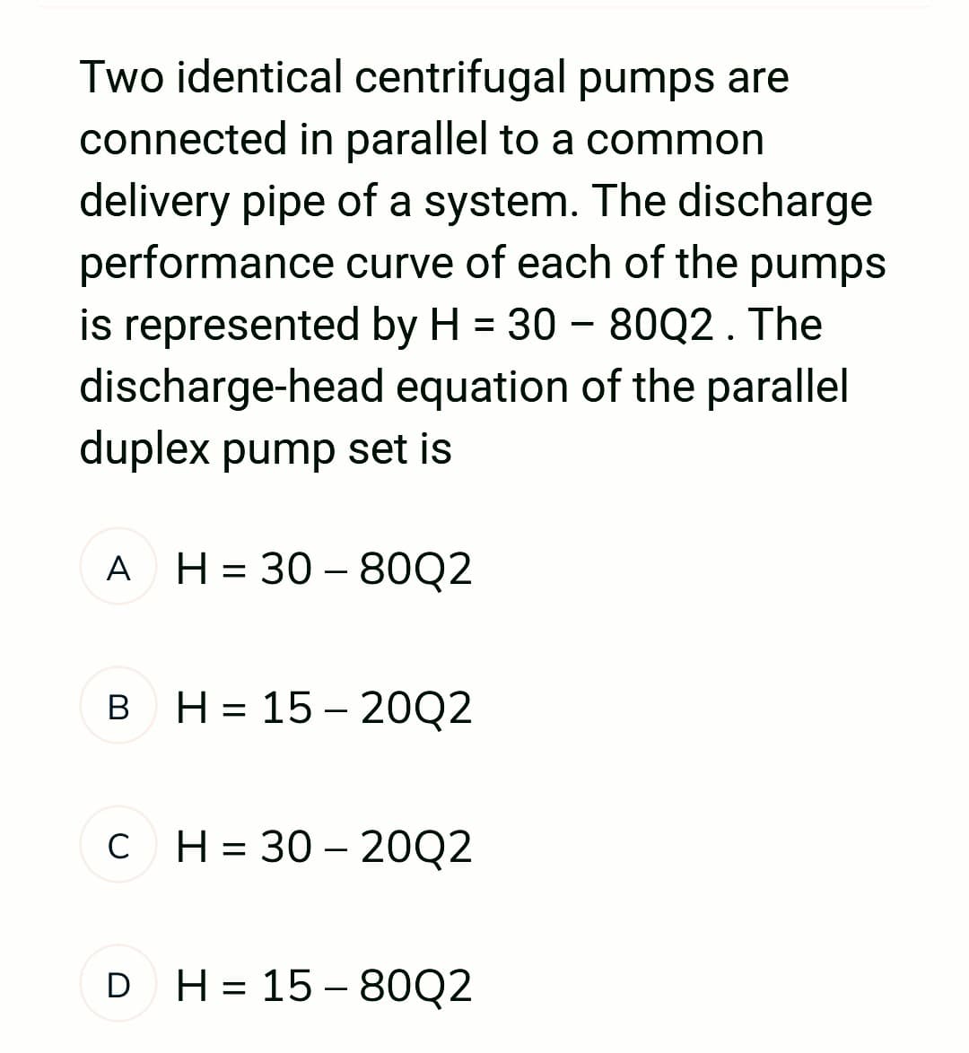 Two identical centrifugal pumps are
connected in parallel to a common
delivery pipe of a system. The discharge
performance curve of each of the pumps
is represented by H = 30 - 80Q2. The
discharge-head equation of the parallel
duplex pump set is
A H = 30-80Q2
B H=15-20Q2
C H=30-20Q2
с
D H= 15-80Q2