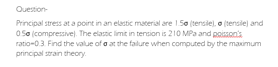 Question-
Principal stress at a point in an elastic material are 1.50 (tensile), o (tensile) and
0.50 (compressive). The elastic limit in tension is 210 MPa and poisson's
ratio=0.3. Find the value of o at the failure when computed by the maximum
principal strain theory.