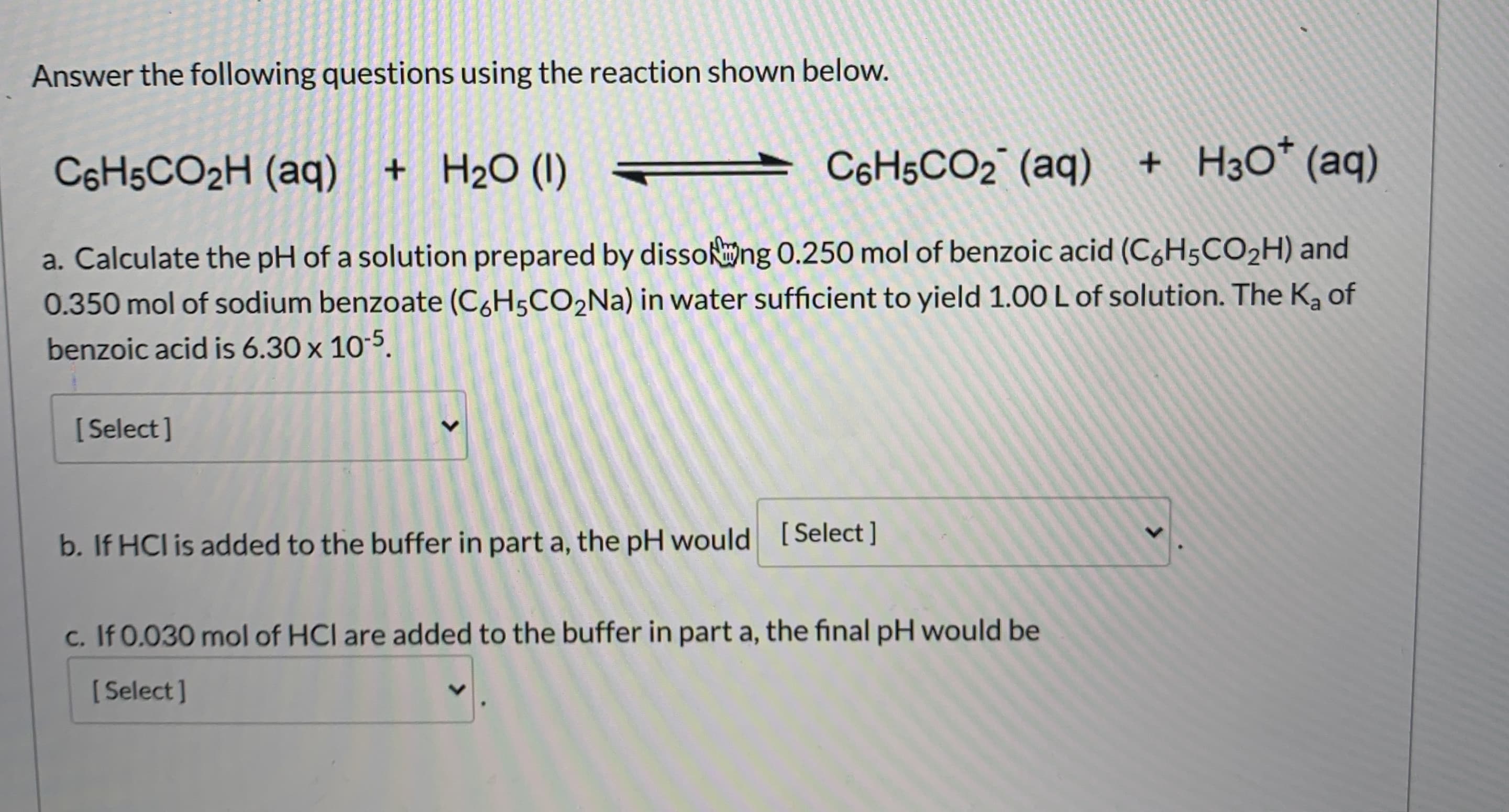 Answer the following questions using the reaction shown below.
C6H5CO2H (aq)
+ H2O (I)
C6H5CO2 (aq)
+ H3O* (aq)
a. Calculate the pH of a solution prepared by dissong 0.250 mol of benzoic acid (C6H5CO2H) and
0.350 mol of sodium benzoate (C&H5CO2NA) in water sufficient to yield 1.0O L of solution. The K, of
benzoic acid is 6.30 x 10-5.
[ Select]
b. If HCl is added to the buffer in part a, the pH would [Select ]
c. If 0.030 mol of HCI are added to the buffer in part a, the final pH would be
[ Select]
