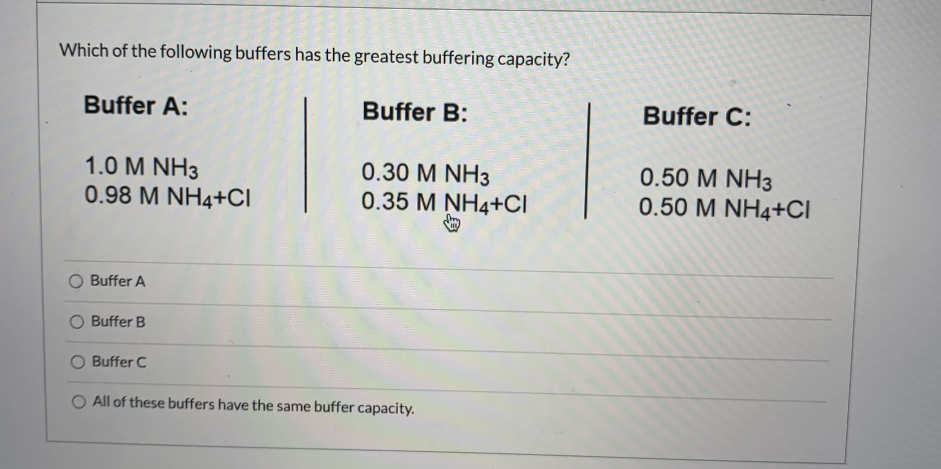 Which of the following buffers has the greatest buffering capacity?
Buffer A:
Buffer B:
Buffer C:
1.0 M NH3
0.98 M NH4+CI
0.30 M NH3
0.35 M NH4+CI
0.50 M NH3
0.50 M NH4+CI
Buffer A
O Buffer B
Buffer C
All of these buffers have the same buffer capacity.
