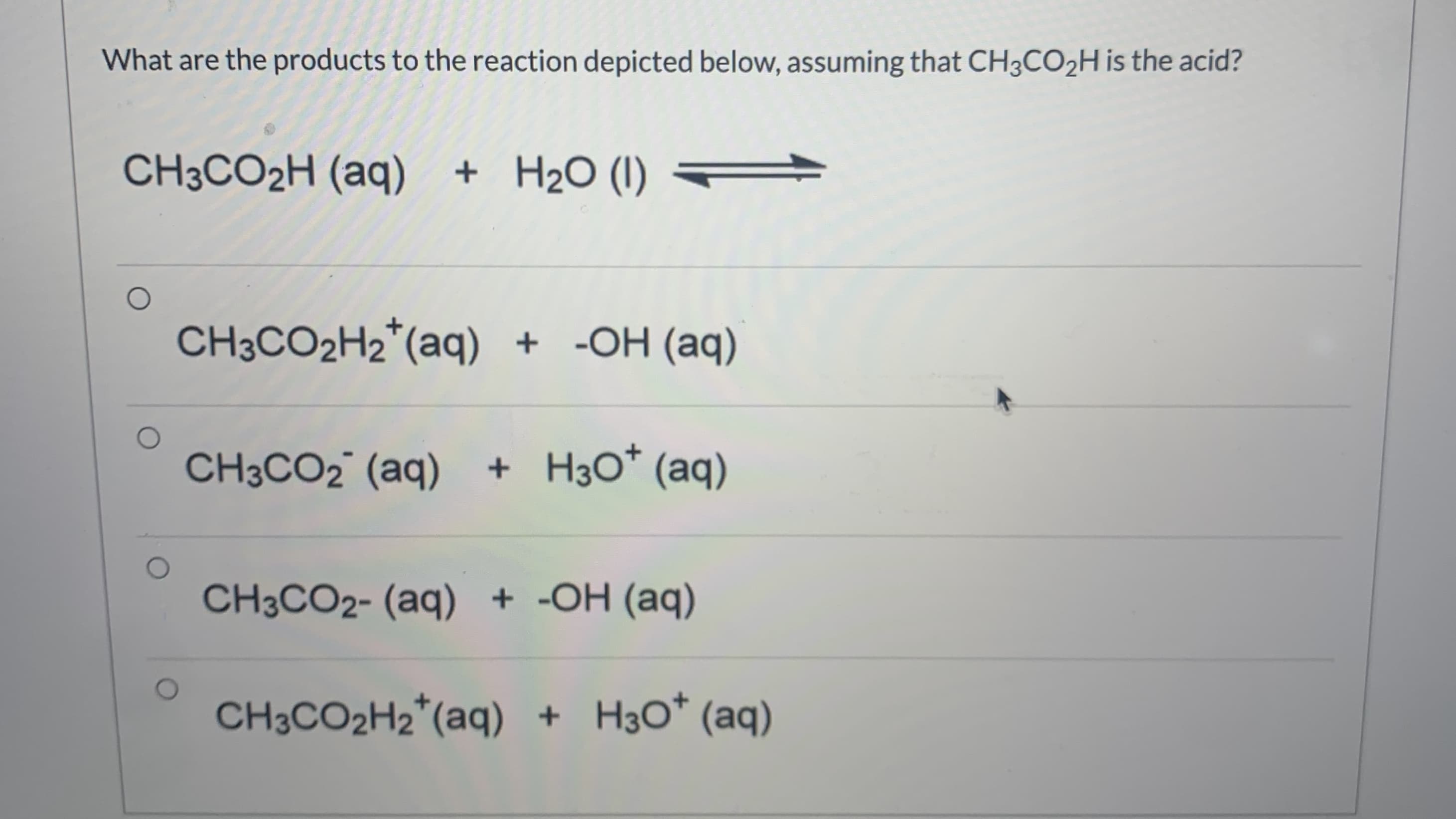 What are the products to the reaction depicted below, assuming that CH3CO2H is the acid?
CH3CO2H (aq) + H2O (1) =
CH3CO2H2*(aq) + -OH (aq)

