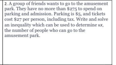 2. A group of friends wants to go to the amusement
park. They have no more than $275 to spend on
parking and admission. Parking is $5, and tickets
cost $27 per person, including tax. Write and solve
an inequality which can be used to determine xx,
the number of people who can go to the
amusement park.
