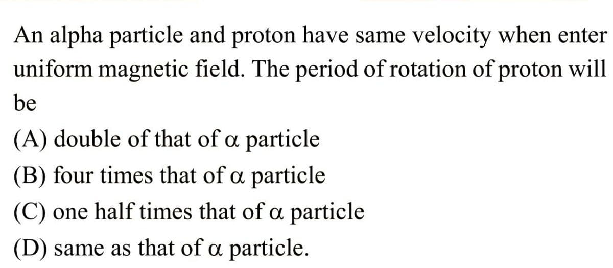 An alpha particle and proton have same velocity when enter
uniform magnetic field. The period of rotation of proton will
be
(A) double of that of a particle
(B) four times that of a particle
(C) one half times that of a particle
(D) same as that of a particle.