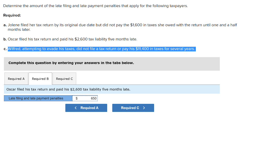 Determine the amount of the late filing and late payment penalties that apply for the following taxpayers.
Required:
a. Jolene filed her tax return by its original due date but did not pay the $1,600 in taxes she owed with the return until one and a half
months later.
b. Oscar filed his tax return and paid his $2,600 tax liability five months late.
c. Wilfred, attempting to evade his taxes, did not file a tax return or pay his $11,400 in taxes for several years.
Complete this question by entering your answers in the tabs below.
Required A Required B Required C
Oscar filed his tax return and paid his $2,600 tax liability five months late.
Late filing and late payment penalties
$
650
< Required A
Required C >
