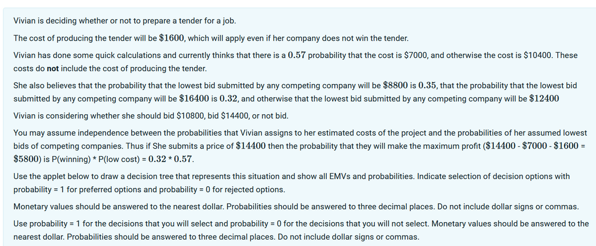 Vivian is deciding whether or not to prepare a tender for a job.
The cost of producing the tender will be $1600, which will apply even if her company does not win the tender.
Vivian has done some quick calculations and currently thinks that there is a 0.57 probability that the cost is $7000, and otherwise the cost is $10400. These
costs do not include the cost of producing the tender.
She also believes that the probability that the lowest bid submitted by any competing company will be $8800 is 0.35, that the probability that the lowest bid
submitted by any competing company will be $16400 is 0.32, and otherwise that the lowest bid submitted by any competing company will be $12400
Vivian is considering whether she should bid $10800, bid $14400, or not bid.
You may assume independence between the probabilities that Vivian assigns to her estimated costs of the project and the probabilities of her assumed lowest
bids of competing companies. Thus if She submits a price of $14400 then the probability that they will make the maximum profit ($14400 - $7000 - $1600 =
$5800) is P(winning) *P(low cost) = 0.32*0.57.
Use the applet below to draw a decision tree that represents this situation and show all EMVs and probabilities. Indicate selection of decision options with
probability = 1 for preferred options and probability = 0 for rejected options.
Monetary values should be answered to the nearest dollar. Probabilities should be answered to three decimal places. Do not include dollar signs or commas.
Use probability = 1 for the decisions that you will select and probability = 0 for the decisions that you will not select. Monetary values should be answered to the
nearest dollar. Probabilities should be answered to three decimal places. Do not include dollar signs or commas.