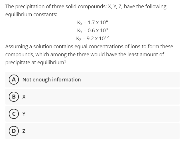 The precipitation of three solid compounds: X, Y, Z, have the following
equilibrium constants:
Kx = 1.7 x 104
Ky = 0.6 x 108
Kz = 9.2 x 1012
Assuming a solution contains equal concentrations of ions to form these
compounds, which among the three would have the least amount of
precipitate at equilibrium?
A) Not enough information
в) х
c) Y
D) z
