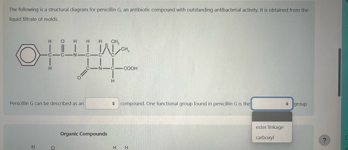 The following is a structural diagram for penicillin G, an antibiotic compound with outstanding antibacterial activity. It is obtained from the
liquid filtrate of molds.
H O H H H
oly
C C.
H
Penicillin G can be described as an
H
O
C -C
CH,
Organic Compounds
-N-C-COOH
CH₂
H
→ compound. One functional group found in penicillin G is the
H H
ester linkage
carboxyl
◆
group
?
C