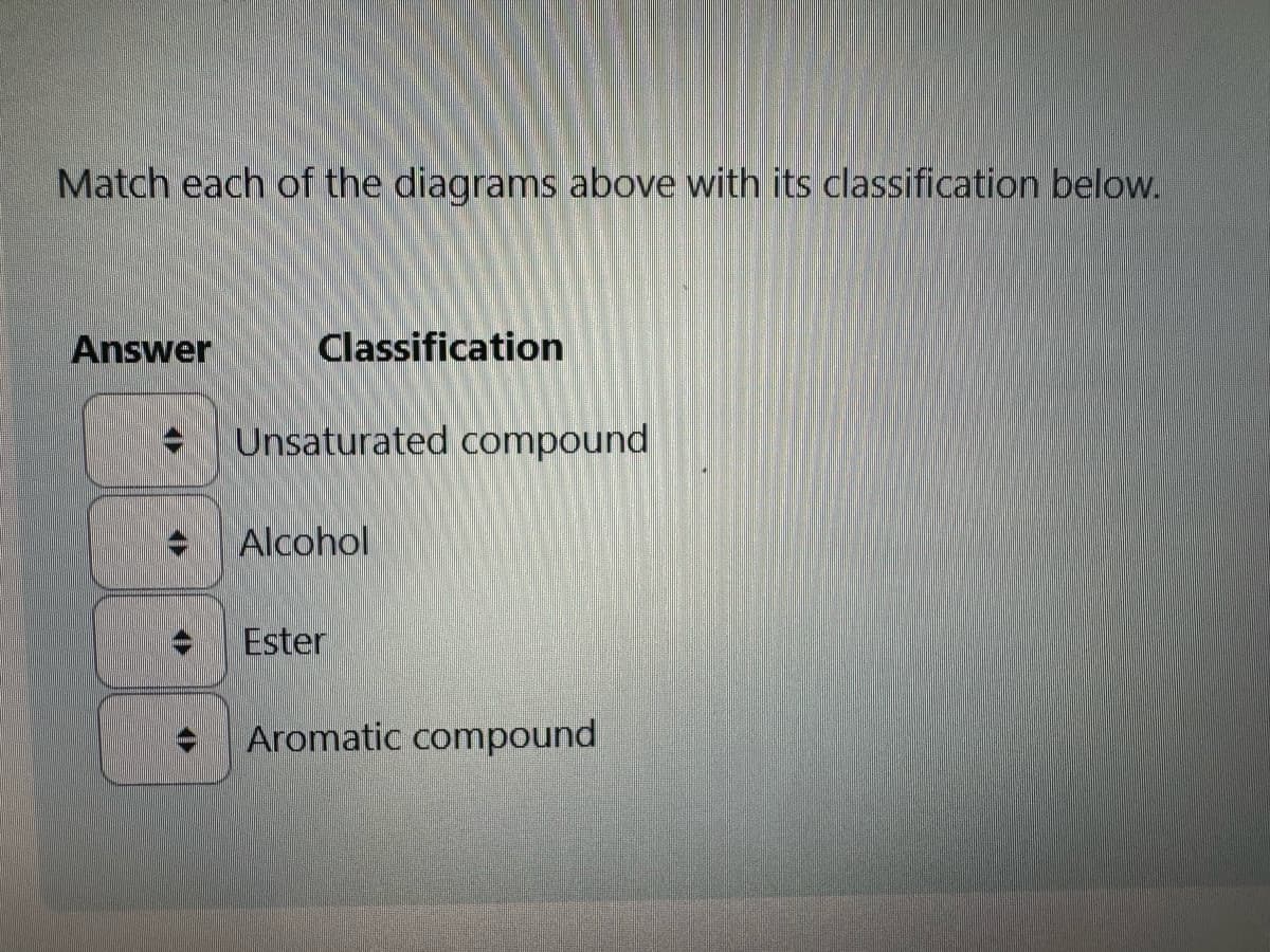 Match each of the diagrams above with its classification below.
Answer
Classification
Unsaturated compound
Alcohol
Ester
Aromatic compound