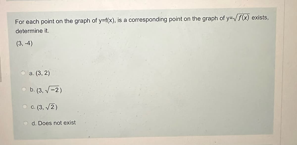 For each point on the graph of y=f(x), is a corresponding point on the graph of y=√ √ f(x) exists,
determine it.
(3,-4)
a. (3,2)
b. (3,-2)
c. (3,√2)
d. Does not exist