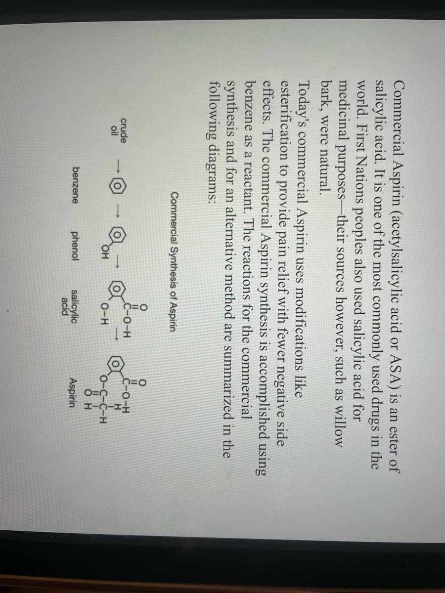 Commercial Aspirin (acetylsalicylic acid or ASA) is an ester of
salicylic acid. It is one of the most commonly used drugs in the
world. First Nations peoples also used salicylic acid for
medicinal purposes-their sources however, such as willow
bark, were natural.
Today's commercial Aspirin uses modifications like
esterification to provide pain relief with fewer negative side
effects. The commercial Aspirin synthesis is accomplished using
benzene as a reactant. The reactions for the commercial
synthesis and for an alternative method are summarized in
following diagrams:
crude
oil
Commercial Synthesis of Aspirin
benzene
OH
phenol
LOH
O-H
salicylic
acid
&#
O-C-C-H
H
Aspirin