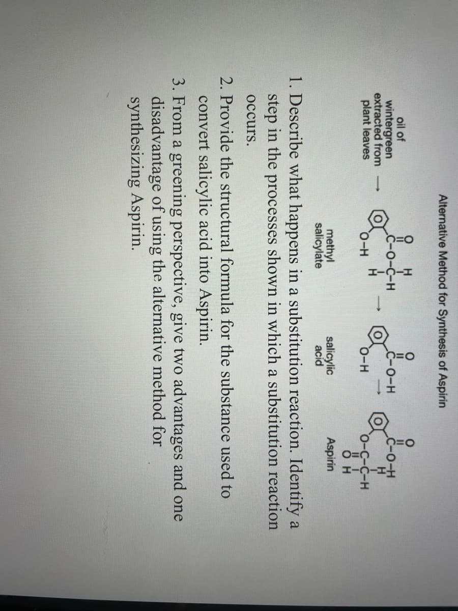 oil of
wintergreen
extracted from
plant leaves
Alternative Method for Synthesis of Aspirin
O
-O-C-H
O-H
methyl
salicylate
&-0-H
O-H
salicylic
acid
&#
D-C-C-H
О н
Aspirin
1. Describe what happens in a substitution reaction. Identify a
step in the processes shown in which a substitution reaction
occurs.
2. Provide the structural formula for the substance used to
convert salicylic acid into Aspirin.
3. From a greening perspective, give two advantages and one
disadvantage of using the alternative method for
synthesizing Aspirin.