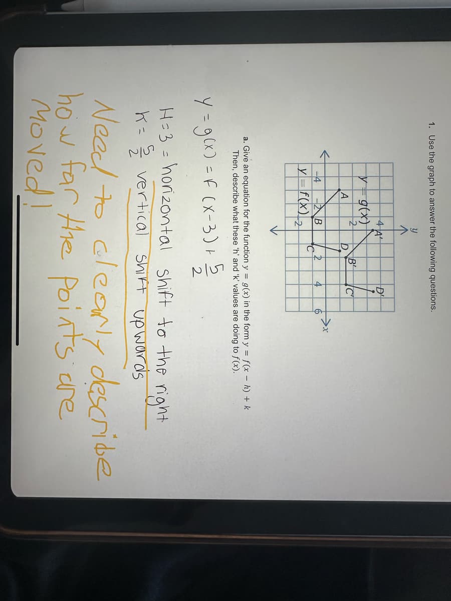 1. Use the graph to answer the following questions.
บ
4 A
D'
y= g(x)
2
B
C
A
D
-4
-B
D
4
>x
6
y = f(x) 2
a. Give an equation for the function y = g(x) in the form y = f(x − h) + k
Then, describe what these 'h' and 'k' values are doing to f(x).
Y = g(x) = f (x-3)+5
2
H=3 = horizontal shift to the right
K= vertical shift upwards
Need to clearly describe
how far the points are
Moved!