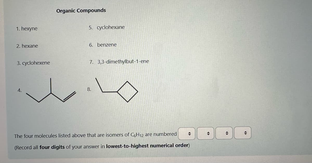 1. hexyne
2. hexane
3. cyclohexene
4.
Organic Compounds
5. cyclohexane
6. benzene
7. 3,3-dimethylbut-1-ene
8.
◆
The four molecules listed above that are isomers of C6H12 are numbered
(Record all four digits of your answer in lowest-to-highest numerical order)
◆