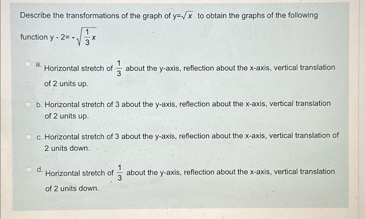 Describe the transformations of the graph of y=√x to obtain the graphs of the following
function y-2=-1
1
X
3
a.
1
Horizontal stretch of
about the y-axis, reflection about the x-axis, vertical translation
3
of 2 units up.
b. Horizontal stretch of 3 about the y-axis, reflection about the x-axis, vertical translation
of 2 units up.
c. Horizontal stretch of 3 about the y-axis, reflection about the x-axis, vertical translation of
2 units down.
d.
Horizontal stretch of
about the y-axis, reflection about the x-axis, vertical translation
of 2 units down.