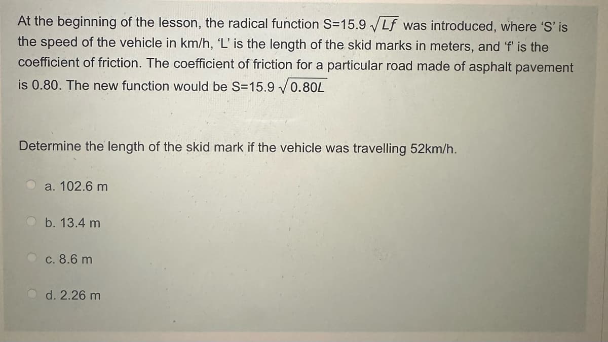 At the beginning of the lesson, the radical function S=15.9 Lf was introduced, where 'S' is
the speed of the vehicle in km/h, 'L' is the length of the skid marks in meters, and 'f' is the
coefficient of friction. The coefficient of friction for a particular road made of asphalt pavement
is 0.80. The new function would be S=15.9√0.80L
Determine the length of the skid mark if the vehicle was travelling 52km/h.
a. 102.6 m
b. 13.4 m
c. 8.6 m
d. 2.26 m