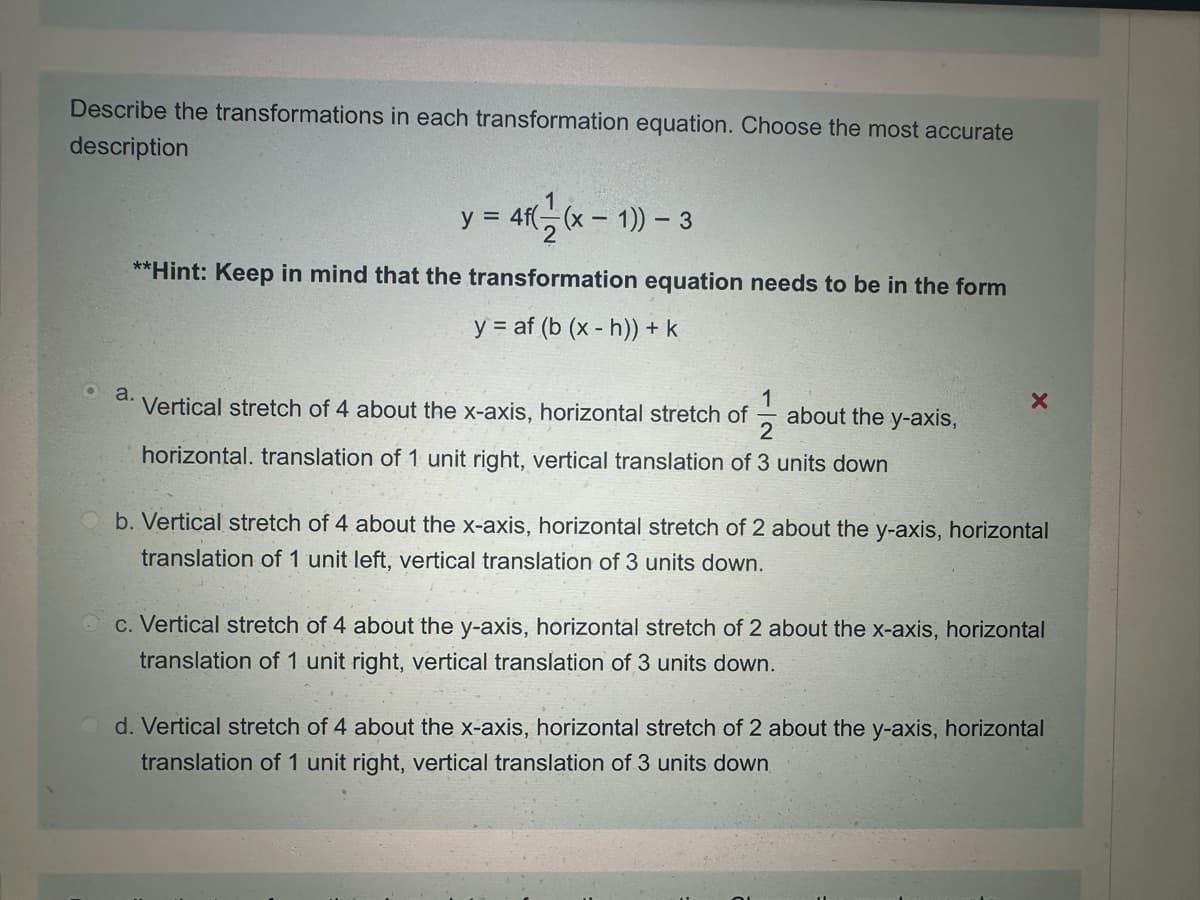 Describe the transformations in each transformation equation. Choose the most accurate
description
1
y = 4f((x-1)) - 3
**Hint: Keep in mind that the transformation equation needs to be in the form
yaf (b (xh)) + k
1
•
a.
Vertical stretch of 4 about the x-axis, horizontal stretch of
about the y-axis,
2
horizontal. translation of 1 unit right, vertical translation of 3 units down
b. Vertical stretch of 4 about the x-axis, horizontal stretch of 2 about the y-axis, horizontal
translation of 1 unit left, vertical translation of 3 units down.
c. Vertical stretch of 4 about the y-axis, horizontal stretch of 2 about the x-axis, horizontal
translation of 1 unit right, vertical translation of 3 units down.
d. Vertical stretch of 4 about the x-axis, horizontal stretch of 2 about the y-axis, horizontal
translation of 1 unit right, vertical translation of 3 units down