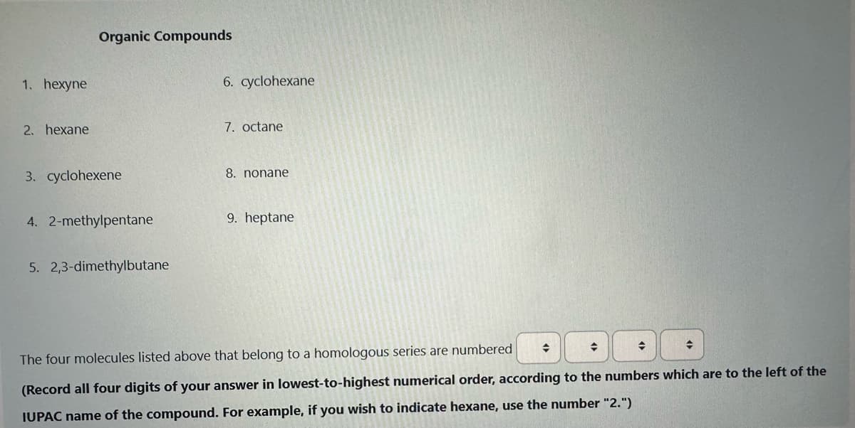 1. hexyne
2. hexane
Organic Compounds
3. cyclohexene
4. 2-methylpentane
5. 2,3-dimethylbutane
6. cyclohexane
7. octane
8. nonane
9. heptane
♦
◆
+
The four molecules listed above that belong to a homologous series are numbered
(Record all four digits of your answer in lowest-to-highest numerical order, according to the numbers which are to the left of the
IUPAC name of the compound. For example, if you wish to indicate hexane, use the number "2.")