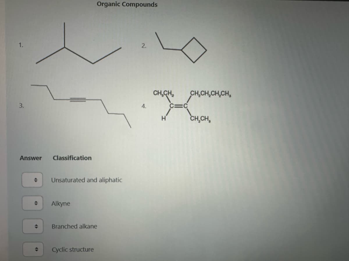 1.
3.
Answer
♦
➜
Classification
Unsaturated and aliphatic
Alkyne
Organic Compounds
Branched alkane
Cyclic structure
2.
4.
CH₂CH₂ CH₂CH₂CH₂CH
H
C:
C
CH₂CH,