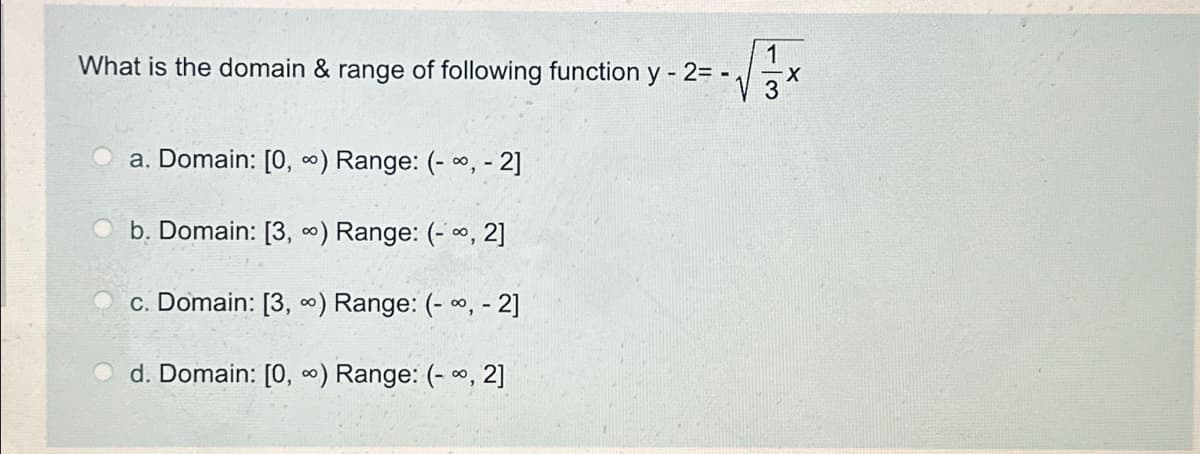 What is the domain & range of following function y - 2= -.
a. Domain: [0, ∞) Range: (-∞, -2]
b. Domain: [3,∞) Range: (-∞, 2]
c. Domain: [3,∞) Range: (-, - 2]
d. Domain: [0, ∞) Range: (-, 2]
1
-X