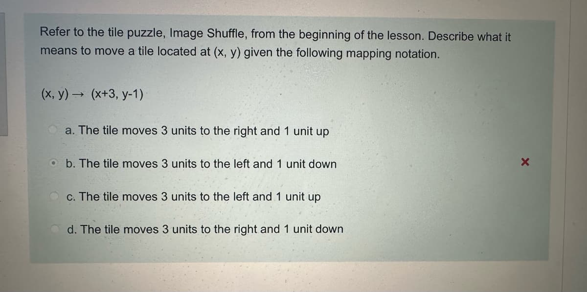 Refer to the tile puzzle, Image Shuffle, from the beginning of the lesson. Describe what it
means to move a tile located at (x, y) given the following mapping notation.
(x, y)(x+3, y-1)
a. The tile moves 3 units to the right and 1 unit up
b. The tile moves 3 units to the left and 1 unit down
c. The tile moves 3 units to the left and 1 unit up
d. The tile moves 3 units to the right and 1 unit down