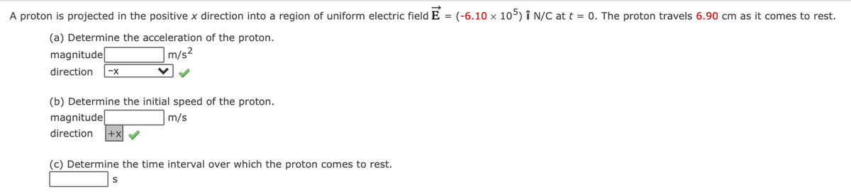 A proton is projected in the positive x direction into a region of uniform electric field E = (-6.10 x 105) î N/C at t = 0. The proton travels 6.90 cm as it comes to rest.
(a) Determine the acceleration of the proton.
magnitude
m/s2
direction
-x
(b) Determine the initial speed of the proton.
magnitude
m/s
direction
+x
(c) Determine the time interval over which the proton comes to rest.
