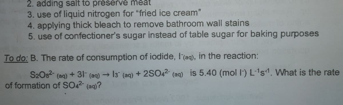 2. adding salt to preservé méát
3. use of liquid nitrogen for "fried ice cream"
4. applying thick bleach to remove bathroom wall stains
5. use of confectioner's sugar instead of table sugar for baking purposes
To do: B. The rate of consumption of iodide, I(aq), in the reaction:
S2O82- (aq) + 31 (aq) → 13 (aq) + 2SO42 (aq) is 5.40 (mol l-) L-1s. What is the rate
of formation of SO42- (ag)?
