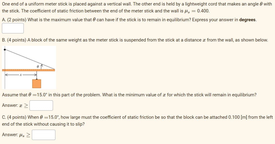 One end of a uniform meter stick is placed against a vertical wall. The other end is held by a lightweight cord that makes an angle 0 with
the stick. The coefficient of static friction between the end of the meter stick and the wall is H, = 0.400.
A. (2 points) What is the maximum value that 0 can have if the stick is to remain in equilibrium? Express your answer in degrees.
B. (4 points) A block of the same weight as the meter stick is suspended from the stick at a distance x from the wall, as shown below.
Assume that 0 =15.0° in this part of the problem. What is the minimum value of x for which the stick will remain in equilibrium?
Answer: x >
C. (4 points) When 0 =15.0°, how large must the coefficient of static friction be so that the block can be attached 0.100 [m] from the left
end of the stick without causing it to slip?
Answer: Hs 2
