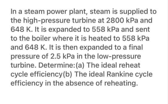 In a steam power plant, steam is supplied to
the high-pressure turbine at 2800 kPa and
648 K. It is expanded to 558 kPa and sent
to the boiler where it is heated to 558 kPa
and 648 K. It is then expanded to a final
pressure of 2.5 kPa in the low-pressure
turbine. Determine:(a) The ideal reheat
cycle efficiency(b) The ideal Rankine cycle
efficiency in the absence of reheating.
