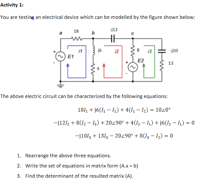 Activity 1:
You are testing an electrical device which can be modelled by the figure shown below:
18
-j12
j6
8
-j10
i1
E1
12
13
E2
13
The above electric circuit can be characterized by the following equations:
1811 + j6(I1 – 2) + 4(I1 – I2) = 1020°
-j121, + 8(12 – I3) + 20290° + 4(12 – 1) + j6(I2 – 1) = 0
-j1013 + 1313 – 20290° + 8(I3 - 12) = 0
1. Rearrange the above three equations.
2. Write the set of equations in matrix form (A.x = b)
3. Find the determinant of the resulted matrix (A).
