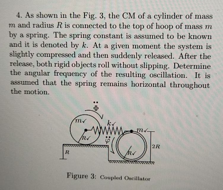 4. As shown in the Fig. 3, the CM of a cylinder of mass
m and radius R is connected to the top of hoop of mass m
by a spring. The spring constant is assumed to be known
and it is denoted by k. At a given moment the system is
slightly compressed and then suddenly released. After the
release, both rigid objects roll without slipping. Determine
the angular frequency of the resulting oscillation. It is
assumed that the spring remains horizontal throughout
the motion.
R
Φ
ms
k
www
m.
R
2R
R
Figure 3: Coupled Oscillator