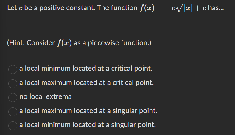 Let c be a positive constant. The function f(x) = −c√|x| + c has...
(Hint: Consider f(x) as a piecewise function.)
a local minimum located at a critical point.
a local maximum located at a critical point.
no local extrema
a local maximum located at a singular point.
a local minimum located at a singular point.