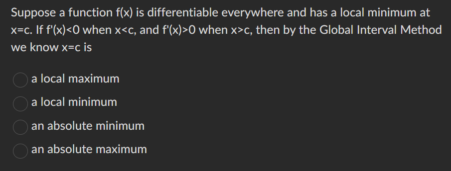 Suppose a function f(x) is differentiable everywhere and has a local minimum at
x=c. If f'(x) <0 when x<c, and f'(x)>0 when x>c, then by the Global Interval Method
we know x=c is
a local maximum
a local minimum
an absolute minimum
an absolute maximum