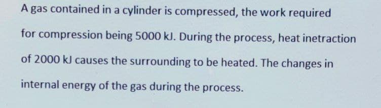 A gas contained in a cylinder is compressed, the work required
for compression being 5000 kJ. During the process, heat inetraction
of 2000 kJ causes the surrounding to be heated. The changes in
internal energy of the gas during the process.
