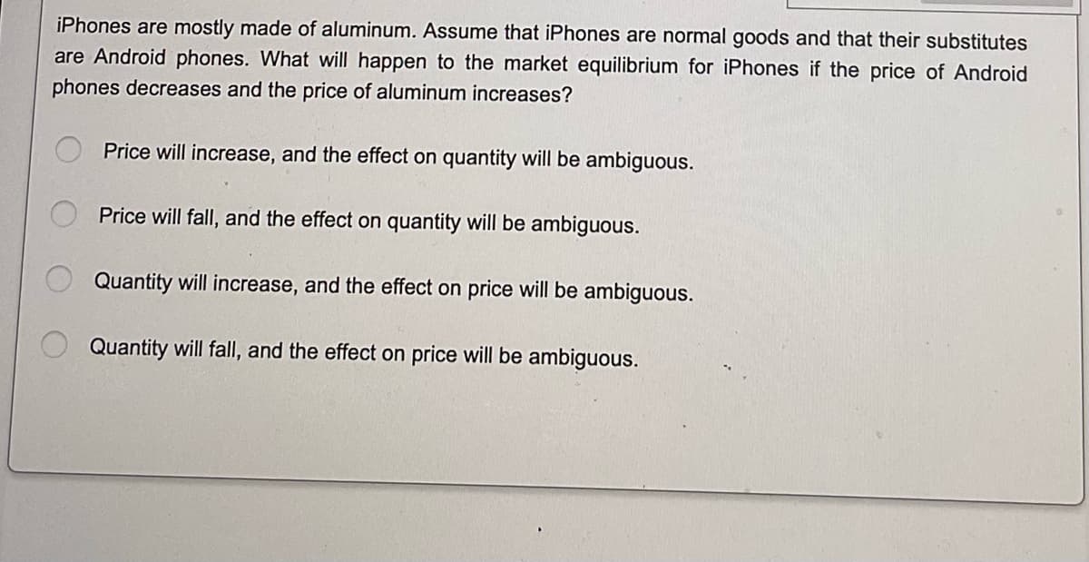 iPhones are mostly made of aluminum. Assume that iPhones are normal goods and that their substitutes
are Android phones. What will happen to the market equilibrium for iPhones if the price of Android
phones decreases and the price of aluminum increases?
Price will increase, and the effect on quantity will be ambiguous.
Price will fall, and the effect on quantity will be ambiguous.
Quantity will increase, and the effect on price will be ambiguous.
Quantity will fall, and the effect on price will be ambiguous.